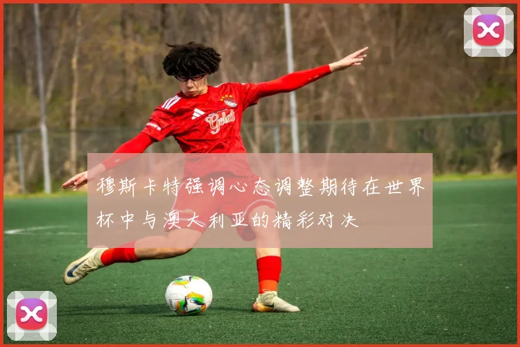 穆斯卡特强调心态调整期待在世界杯中与澳大利亚的精彩对决