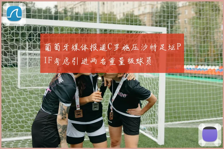 葡萄牙媒体报道C罗施压沙特足坛PIF考虑引进两名重量级球员