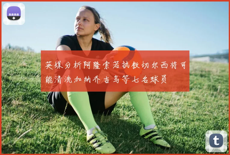 英媒分析阿隆索若执教切尔西将可能清洗加纳乔吉乌等七名球员
