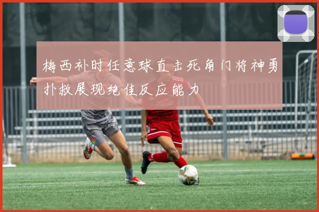 梅西补时任意球直击死角门将神勇扑救展现绝佳反应能力