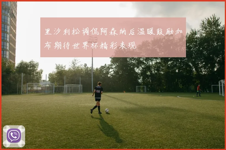 里沙利松调侃阿森纳后温暖鼓励加布期待世界杯精彩表现