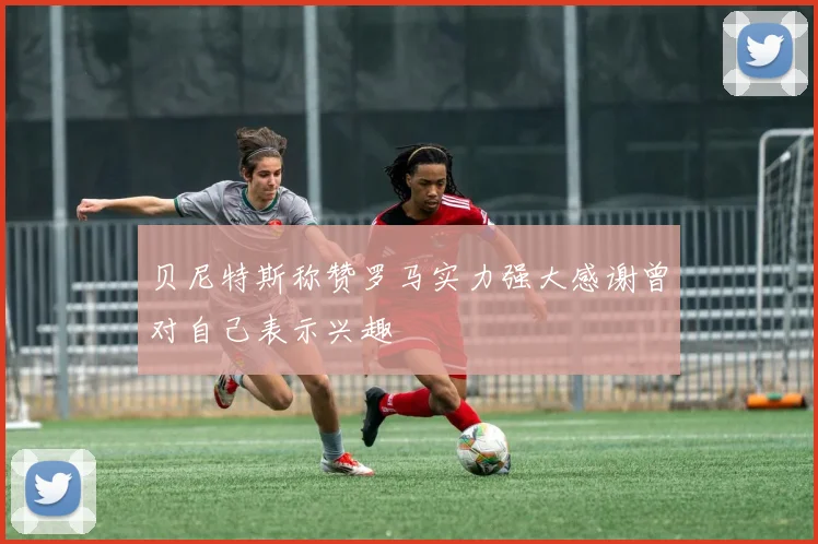 贝尼特斯称赞罗马实力强大感谢曾对自己表示兴趣