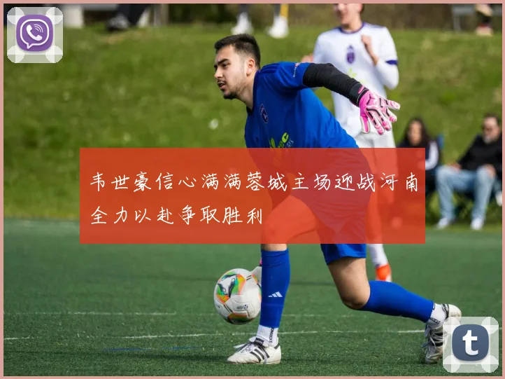 韦世豪信心满满蓉城主场迎战河南全力以赴争取胜利