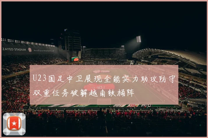 U23国足中卫展现全能实力助攻防守双重任务破解越南铁桶阵