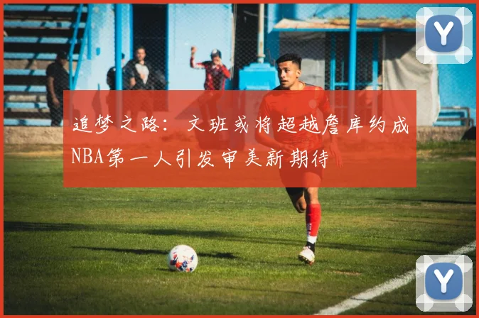 追梦之路：文班或将超越詹库约成NBA第一人引发审美新期待